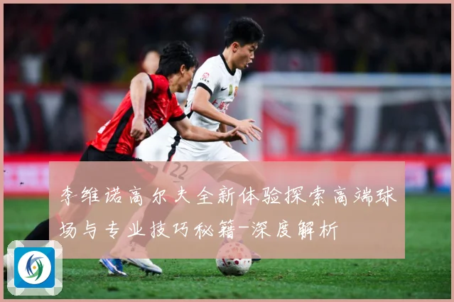 李维诺高尔夫全新体验探索高端球场与专业技巧秘籍-深度解析