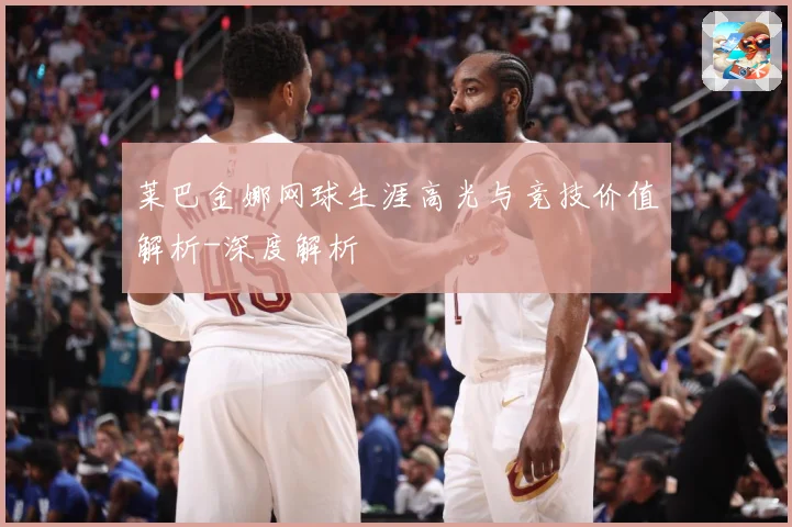 莱巴金娜网球生涯高光与竞技价值解析-深度解析