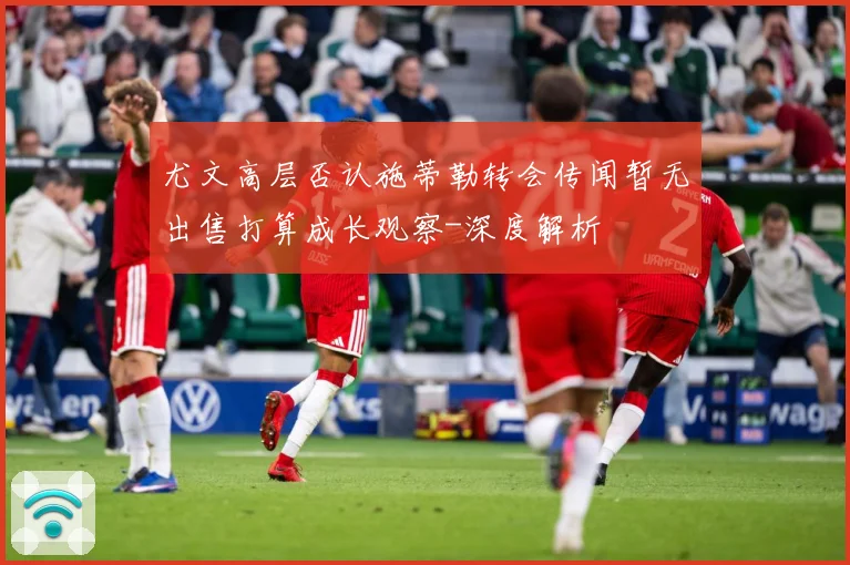 尤文高层否认施蒂勒转会传闻暂无出售打算成长观察-深度解析