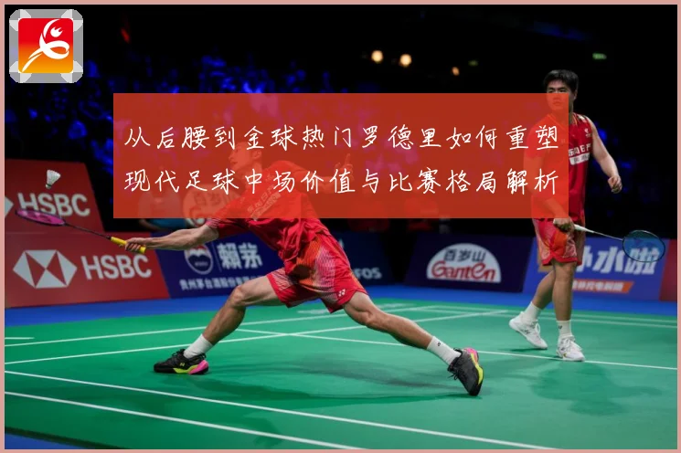 从后腰到金球热门罗德里如何重塑现代足球中场价值与比赛格局解析-深度解析