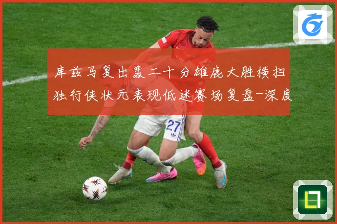 库兹马复出轰二十分雄鹿大胜横扫独行侠状元表现低迷赛场复盘-深度解析