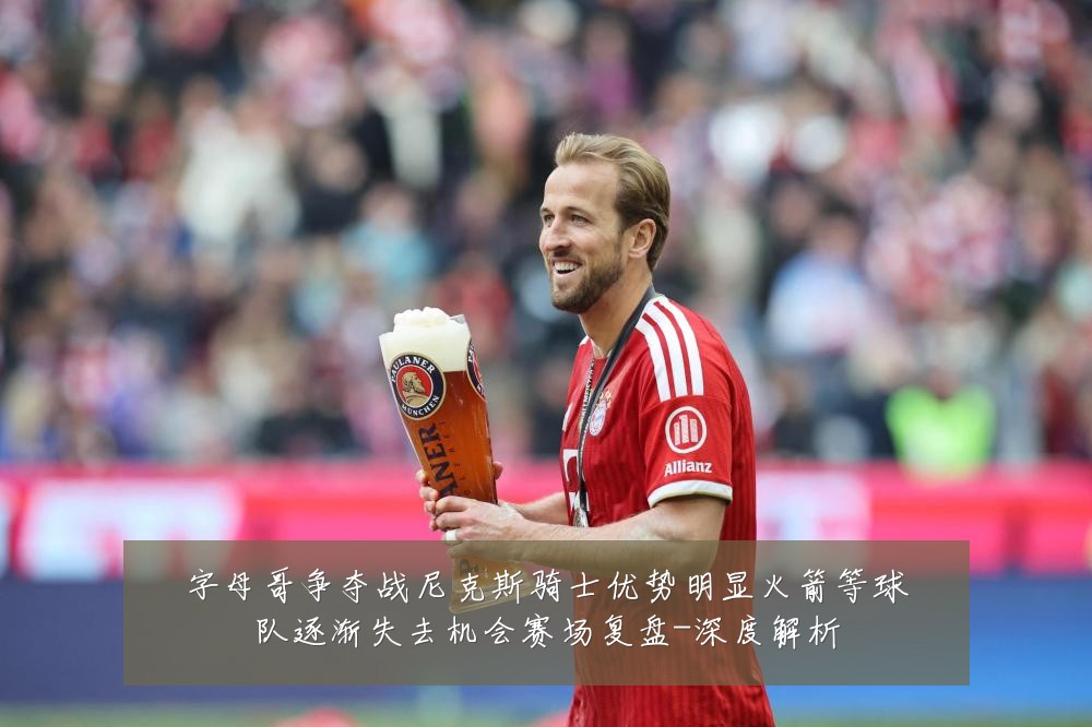 字母哥争夺战尼克斯骑士优势明显火箭等球队逐渐失去机会赛场复盘-深度解析