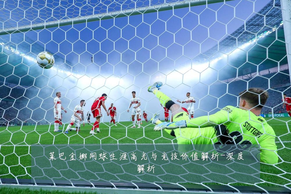 莱巴金娜网球生涯高光与竞技价值解析-深度解析