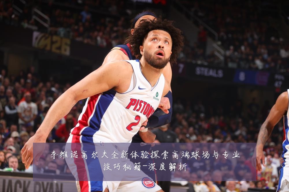 李维诺高尔夫全新体验探索高端球场与专业技巧秘籍-深度解析